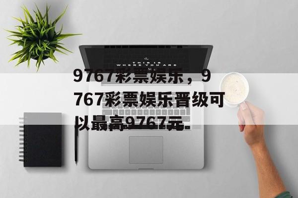 9767彩票娱乐，9767彩票娱乐晋级可以最高9767元