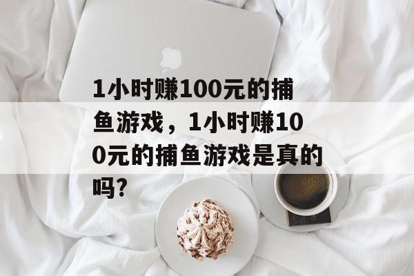 1小时赚100元的捕鱼游戏，1小时赚100元的捕鱼游戏是真的吗?