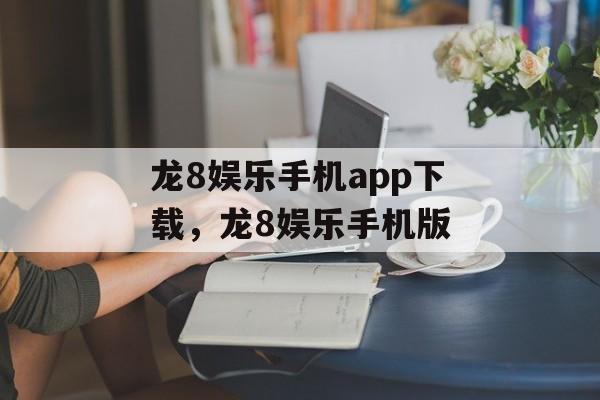 龙8娱乐手机app下载，龙8娱乐手机版